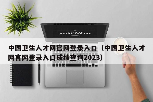 中国卫生人才网官网登录入口（中国卫生人才网官网登录入口成绩查询2023）