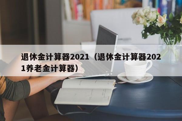 退休金计算器2021（退休金计算器2021养老金计算器）