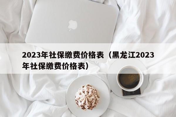 2023年社保缴费价格表（黑龙江2023年社保缴费价格表）