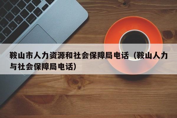 鞍山市人力资源和社会保障局电话（鞍山人力与社会保障局电话）