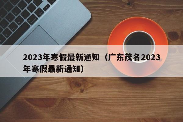 2023年寒假最新通知（广东茂名2023年寒假最新通知）