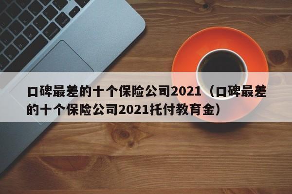 口碑最差的十个保险公司2021（口碑最差的十个保险公司2021托付教育金）