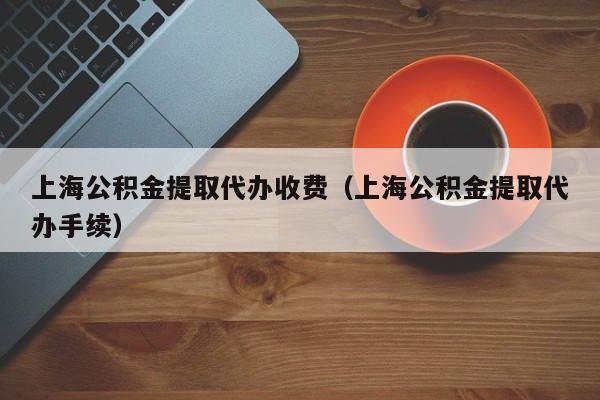 上海公积金提取代办收费（上海公积金提取代办手续）