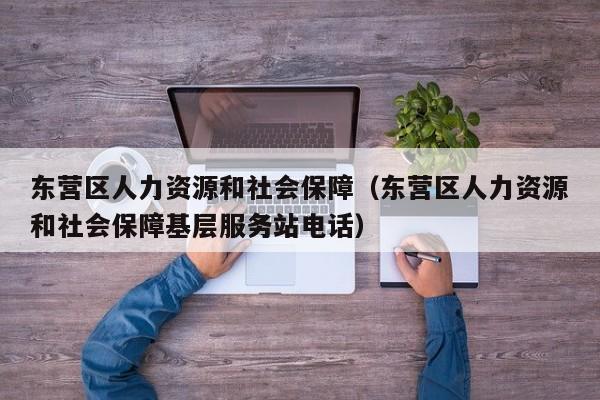 东营区人力资源和社会保障（东营区人力资源和社会保障基层服务站电话）