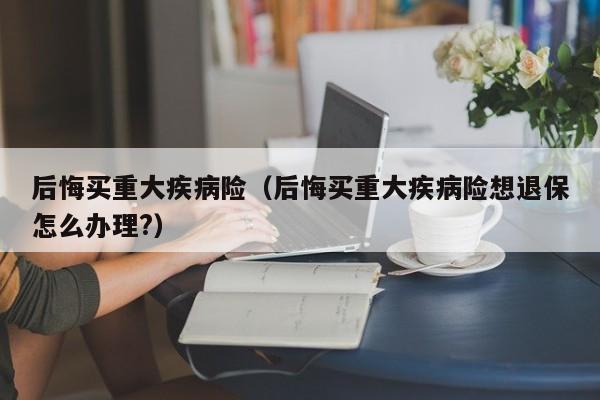 后悔买重大疾病险（后悔买重大疾病险想退保怎么办理?）