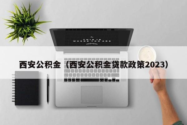 西安公积金（西安公积金贷款政策2023）