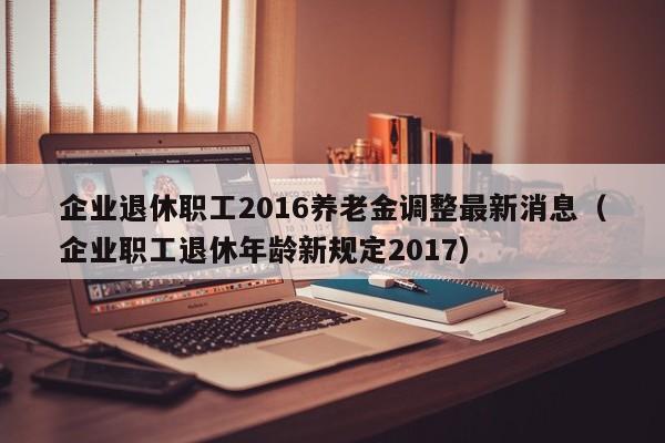 企业退休职工2016养老金调整最新消息（企业职工退休年龄新规定2017）