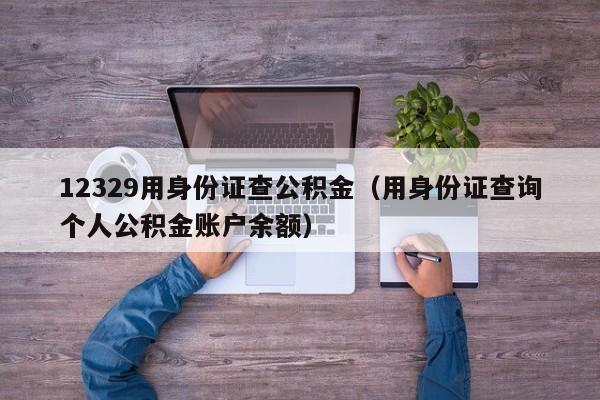 12329用身份证查公积金（用身份证查询个人公积金账户余额）