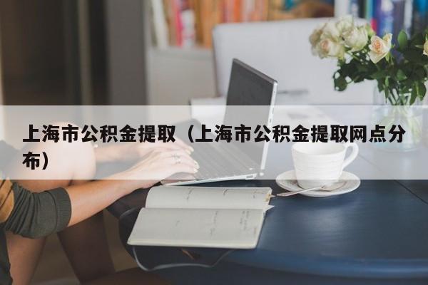 上海市公积金提取（上海市公积金提取网点分布）