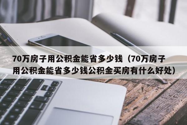 70万房子用公积金能省多少钱（70万房子用公积金能省多少钱公积金买房有什么好处）