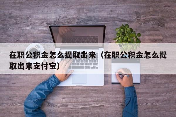 在职公积金怎么提取出来（在职公积金怎么提取出来支付宝）