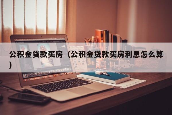 公积金贷款买房（公积金贷款买房利息怎么算）