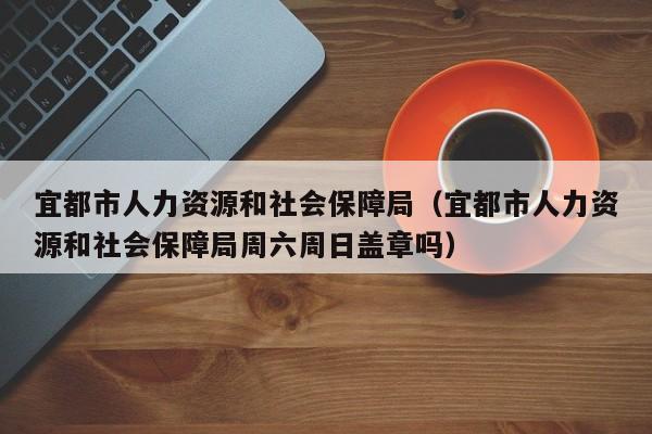 宜都市人力资源和社会保障局（宜都市人力资源和社会保障局周六周日盖章吗）