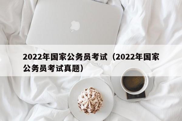 2022年国家公务员考试（2022年国家公务员考试真题）