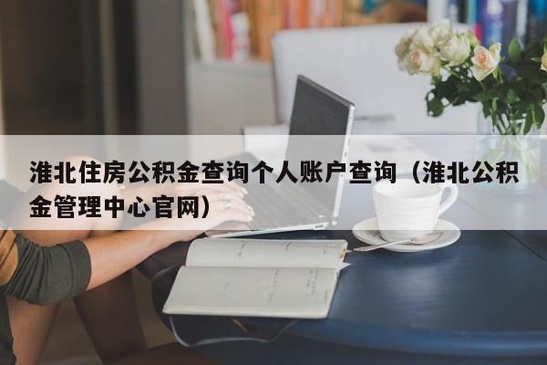 淮北住房公积金查询个人账户查询（淮北公积金管理中心官网）