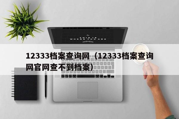 12333档案查询网（12333档案查询网官网查不到档案）