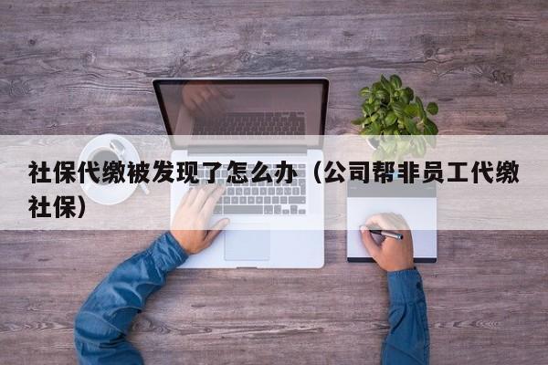 社保代缴被发现了怎么办（公司帮非员工代缴社保）