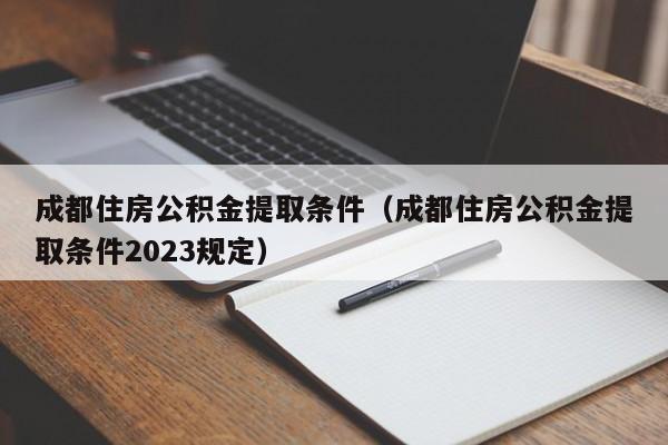 成都住房公积金提取条件（成都住房公积金提取条件2023规定）