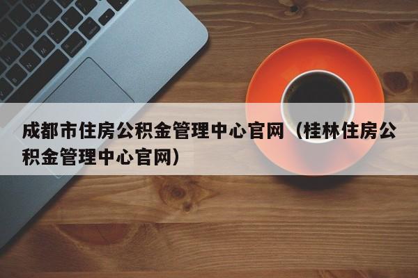 成都市住房公积金管理中心官网（桂林住房公积金管理中心官网）