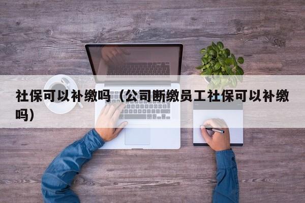 社保可以补缴吗（公司断缴员工社保可以补缴吗）