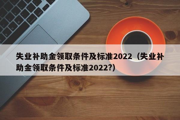 失业补助金领取条件及标准2022（失业补助金领取条件及标准2022?）