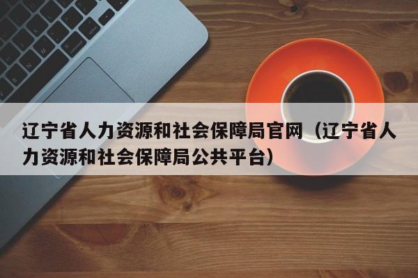 辽宁省人力资源和社会保障局官网（辽宁省人力资源和社会保障局公共平台）