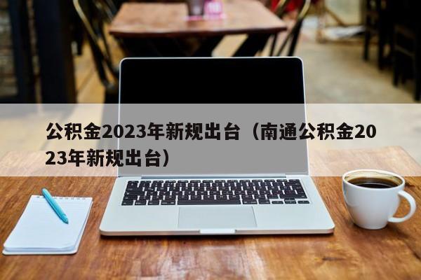 公积金2023年新规出台（南通公积金2023年新规出台）