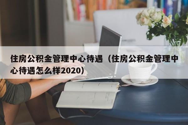 住房公积金管理中心待遇（住房公积金管理中心待遇怎么样2020）