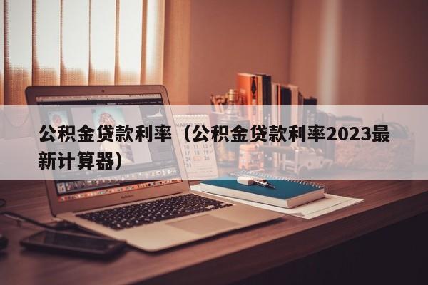 公积金贷款利率（公积金贷款利率2023最新计算器）