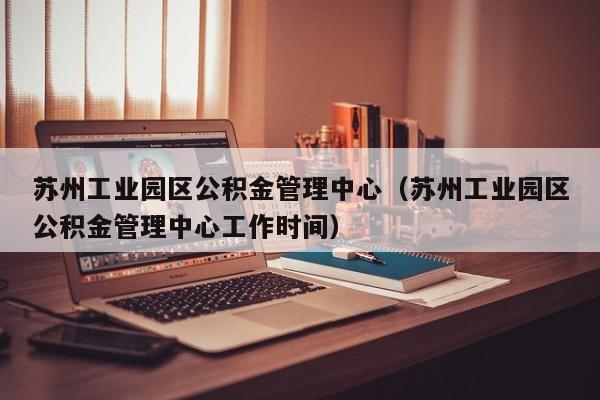 苏州工业园区公积金管理中心（苏州工业园区公积金管理中心工作时间）