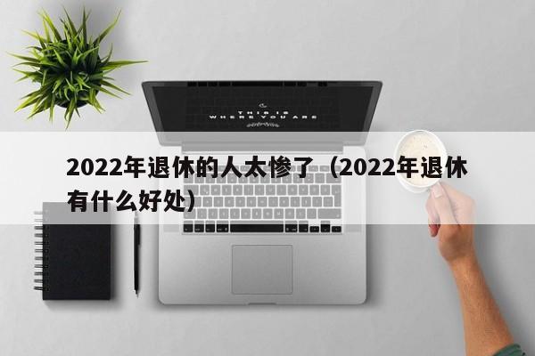 2022年退休的人太惨了（2022年退休有什么好处）