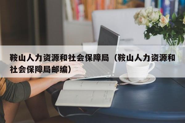 鞍山人力资源和社会保障局（鞍山人力资源和社会保障局邮编）