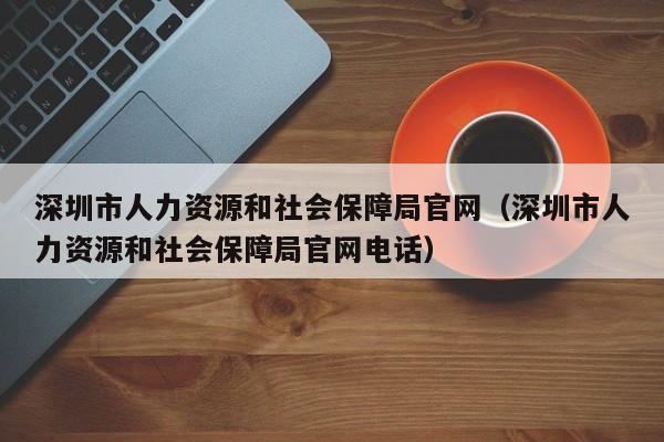 深圳市人力资源和社会保障局官网（深圳市人力资源和社会保障局官网电话）