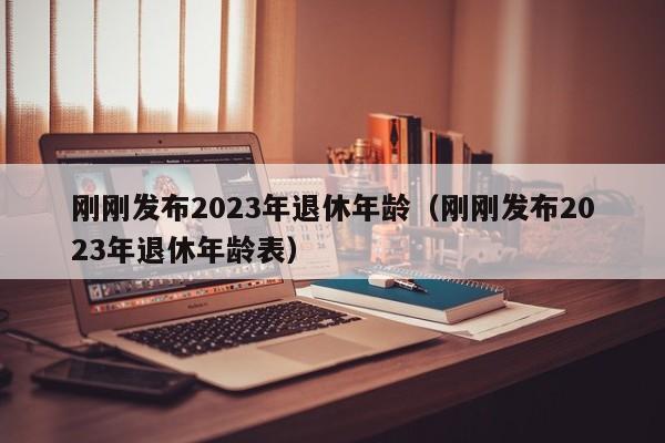 刚刚发布2023年退休年龄（刚刚发布2023年退休年龄表）