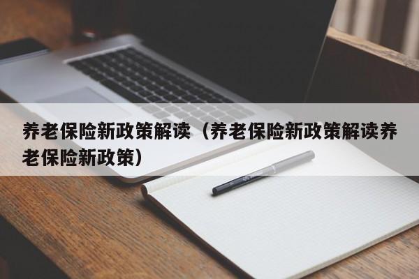 养老保险新政策解读（养老保险新政策解读养老保险新政策）