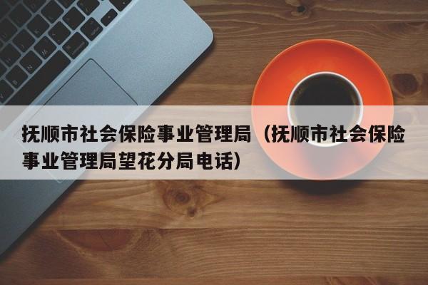 抚顺市社会保险事业管理局（抚顺市社会保险事业管理局望花分局电话）