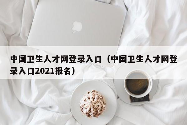 中国卫生人才网登录入口（中国卫生人才网登录入口2021报名）