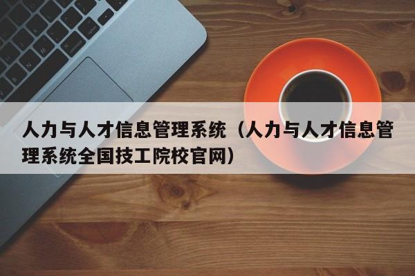 人力与人才信息管理系统（人力与人才信息管理系统全国技工院校官网）