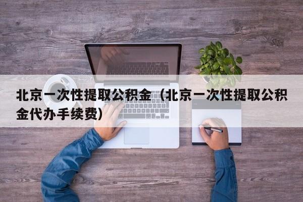 北京一次性提取公积金（北京一次性提取公积金代办手续费）