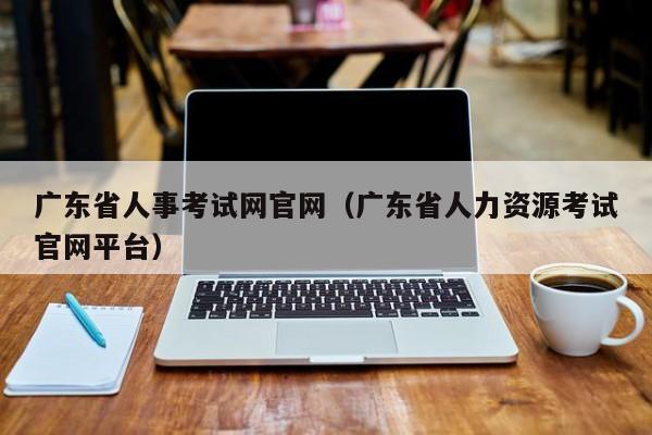 广东省人事考试网官网（广东省人力资源考试官网平台）