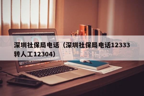 深圳社保局电话（深圳社保局电话12333转人工12304）