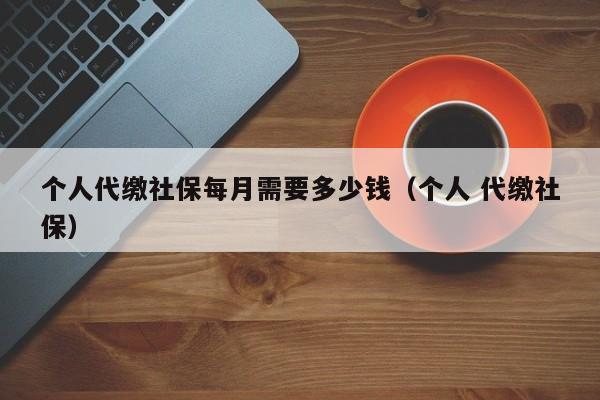 个人代缴社保每月需要多少钱（个人 代缴社保）