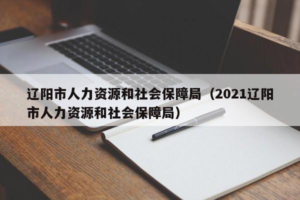 辽阳市人力资源和社会保障局（2021辽阳市人力资源和社会保障局）