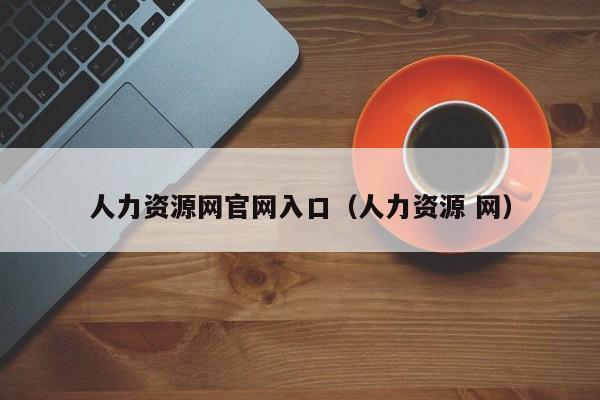 人力资源网官网入口（人力资源 网）