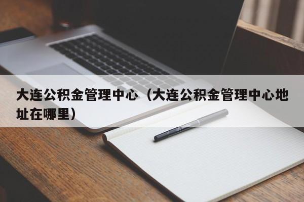 大连公积金管理中心（大连公积金管理中心地址在哪里）