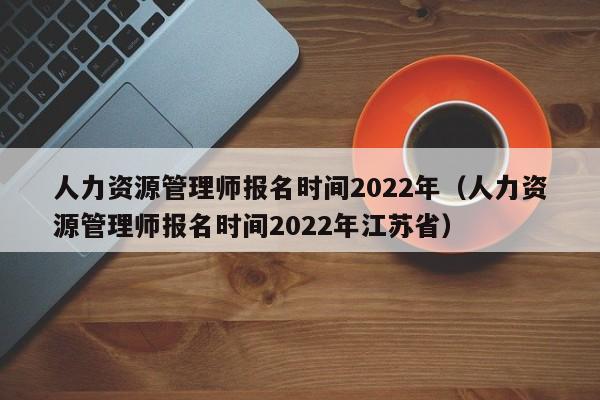 人力资源管理师报名时间2022年（人力资源管理师报名时间2022年江苏省）