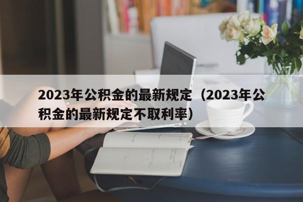 2023年公积金的最新规定（2023年公积金的最新规定不取利率）