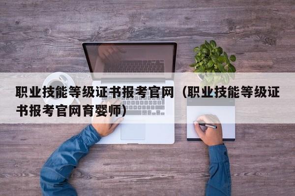 职业技能等级证书报考官网（职业技能等级证书报考官网育婴师）