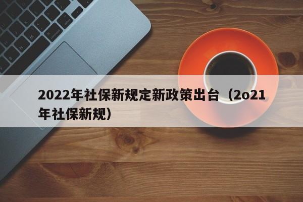 2022年社保新规定新政策出台（2o21年社保新规）