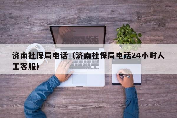 济南社保局电话（济南社保局电话24小时人工客服）